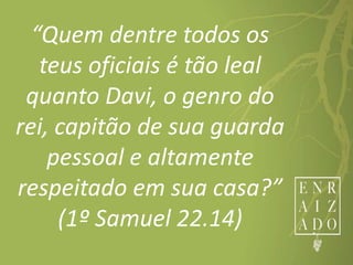 “Quem dentre todos os
teus oficiais é tão leal
quanto Davi, o genro do
rei, capitão de sua guarda
pessoal e altamente
respeitado em sua casa?”
(1º Samuel 22.14)
 