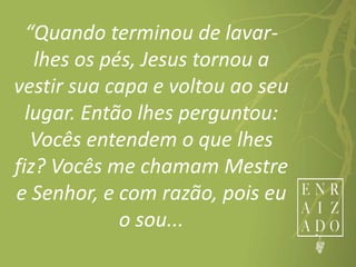 “Quando terminou de lavar-
lhes os pés, Jesus tornou a
vestir sua capa e voltou ao seu
lugar. Então lhes perguntou:
Vocês entendem o que lhes
fiz? Vocês me chamam Mestre
e Senhor, e com razão, pois eu
o sou...
 
