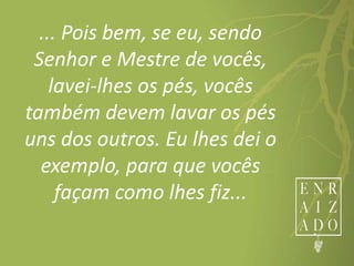 ... Pois bem, se eu, sendo
Senhor e Mestre de vocês,
lavei-lhes os pés, vocês
também devem lavar os pés
uns dos outros. Eu lhes dei o
exemplo, para que vocês
façam como lhes fiz...
 