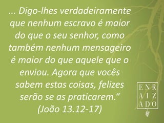 ... Digo-lhes verdadeiramente
que nenhum escravo é maior
do que o seu senhor, como
também nenhum mensageiro
é maior do que aquele que o
enviou. Agora que vocês
sabem estas coisas, felizes
serão se as praticarem.“
(João 13.12-17)
 