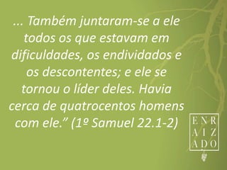 ... Também juntaram-se a ele
todos os que estavam em
dificuldades, os endividados e
os descontentes; e ele se
tornou o líder deles. Havia
cerca de quatrocentos homens
com ele.” (1º Samuel 22.1-2)
 