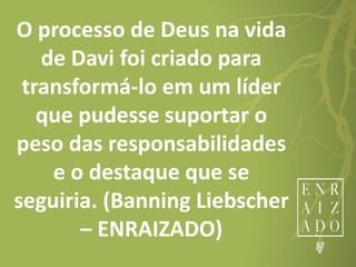 O processo de Deus na vida
de Davi foi criado para
transformá-lo em um líder
que pudesse suportar o
peso das responsabilidades
e o destaque que se
seguiria. (Banning Liebscher
– ENRAIZADO)
 