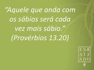 “Aquele que anda com
os sábios será cada
vez mais sábio.”
(Provérbios 13.20)
 