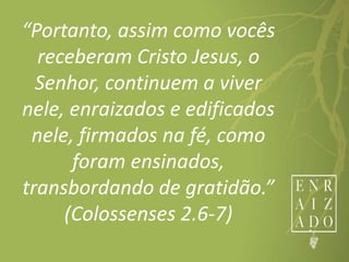 “Portanto, assim como vocês
receberam Cristo Jesus, o
Senhor, continuem a viver
nele, enraizados e edificados
nele, firmados na fé, como
foram ensinados,
transbordando de gratidão.”
(Colossenses 2.6-7)
 