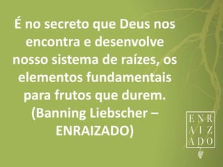 É no secreto que Deus nos
encontra e desenvolve
nosso sistema de raízes, os
elementos fundamentais
para frutos que durem.
(Banning Liebscher –
ENRAIZADO)
 