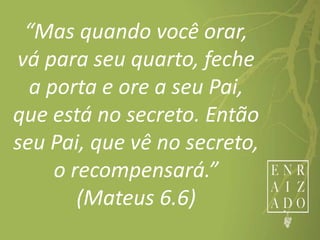 “Mas quando você orar,
vá para seu quarto, feche
a porta e ore a seu Pai,
que está no secreto. Então
seu Pai, que vê no secreto,
o recompensará.”
(Mateus 6.6)
 