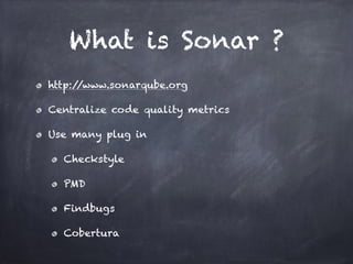 What is Sonar ?
http://www.sonarqube.org
Centralize code quality metrics
Use many plug in
Checkstyle
PMD
Findbugs
Cobertura
 