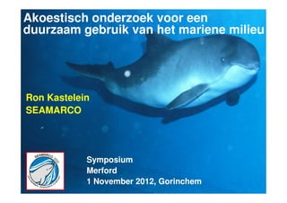 Akoestisch onderzoek voor een
duurzaam gebruik van het mariene milieu




Ron Kastelein
SEAMARCO




            Symposium
            Merford
            1 November 2012, Gorinchem   1
 