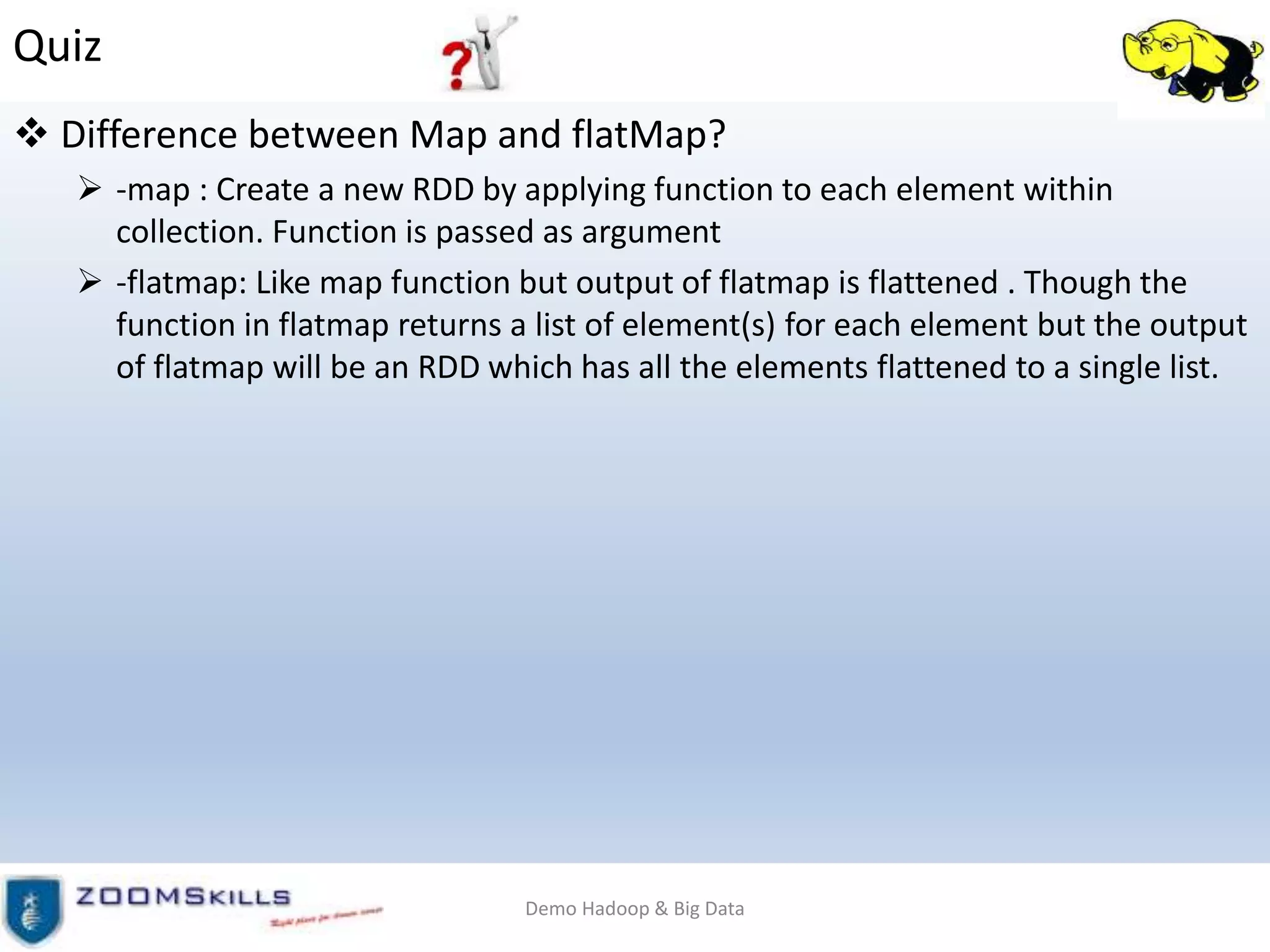 Quiz
 Difference between Map and flatMap?
 -map : Create a new RDD by applying function to each element within
collection. Function is passed as argument
 -flatmap: Like map function but output of flatmap is flattened . Though the
function in flatmap returns a list of element(s) for each element but the output
of flatmap will be an RDD which has all the elements flattened to a single list.
Demo Hadoop & Big Data
 