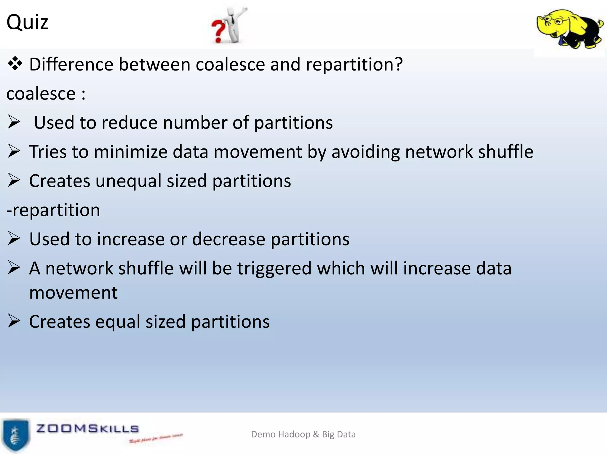 Quiz
 Difference between coalesce and repartition?
coalesce :
 Used to reduce number of partitions
 Tries to minimize data movement by avoiding network shuffle
 Creates unequal sized partitions
-repartition
 Used to increase or decrease partitions
 A network shuffle will be triggered which will increase data
movement
 Creates equal sized partitions
Demo Hadoop & Big Data
 