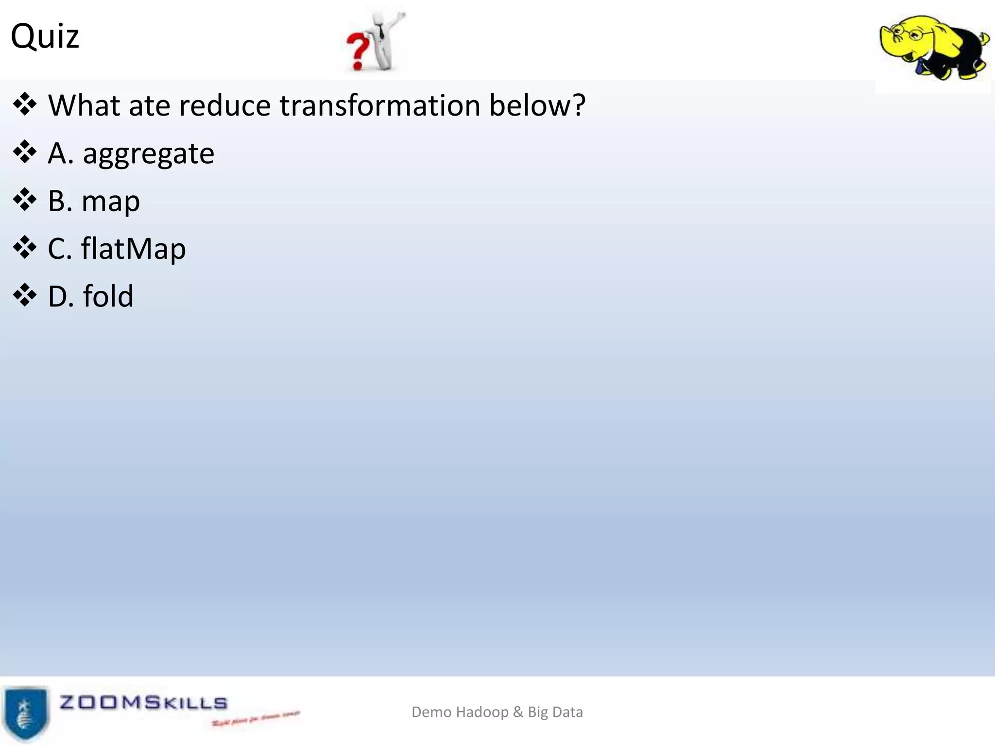 Quiz
 What ate reduce transformation below?
 A. aggregate
 B. map
 C. flatMap
 D. fold
Demo Hadoop & Big Data
 