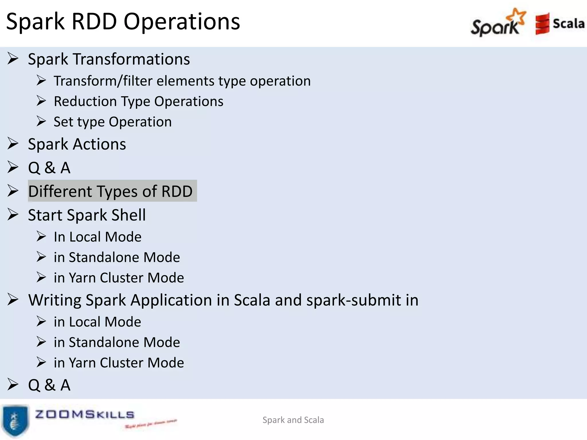 Spark RDD Operations
 Spark Transformations
 Transform/filter elements type operation
 Reduction Type Operations
 Set type Operation
 Spark Actions
 Q & A
 Different Types of RDD
 Start Spark Shell
 In Local Mode
 in Standalone Mode
 in Yarn Cluster Mode
 Writing Spark Application in Scala and spark-submit in
 in Local Mode
 in Standalone Mode
 in Yarn Cluster Mode
 Q & A
Spark and Scala
 