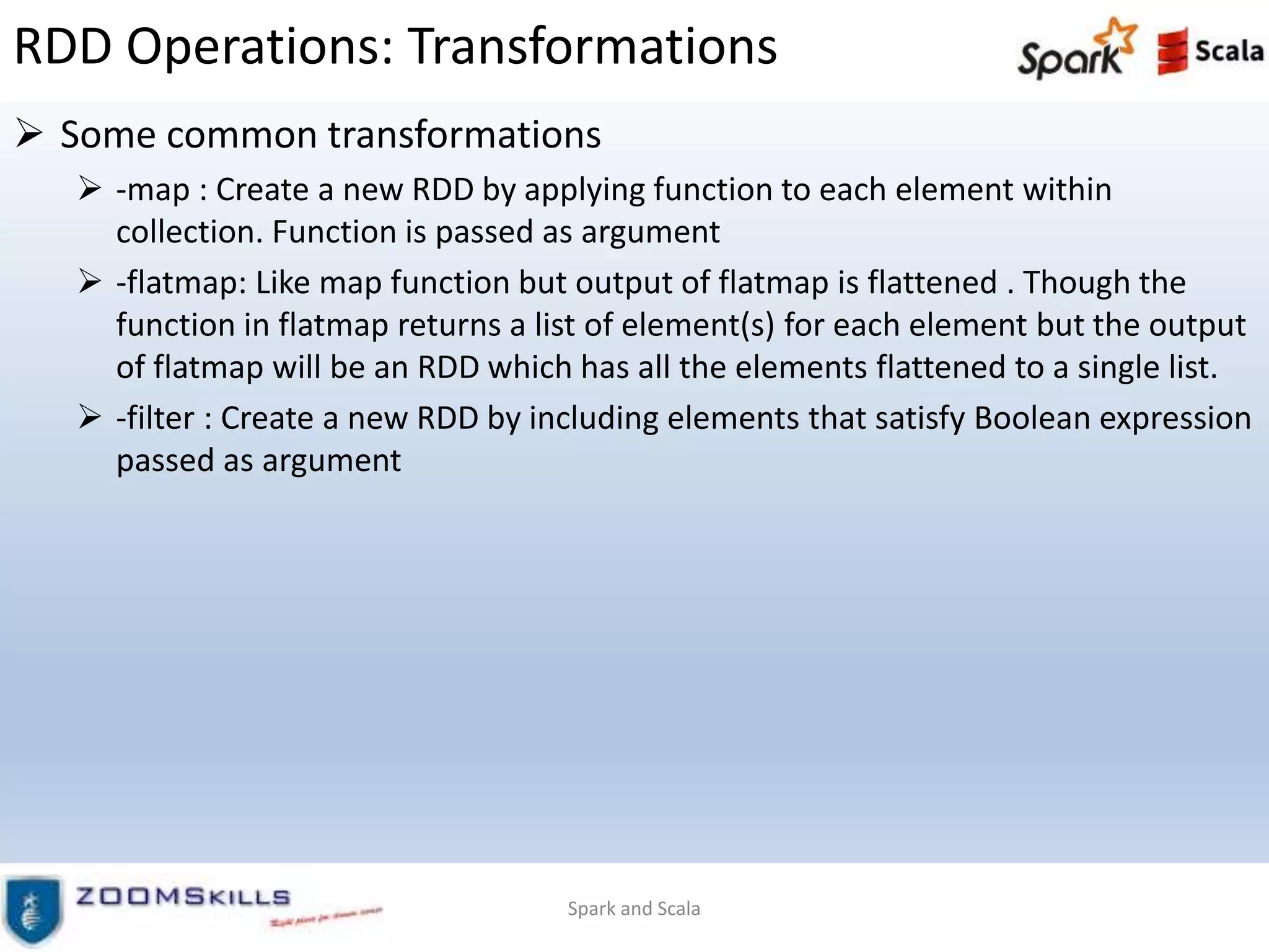 RDD Operations: Transformations
 Some common transformations
 -map : Create a new RDD by applying function to each element within
collection. Function is passed as argument
 -flatmap: Like map function but output of flatmap is flattened . Though the
function in flatmap returns a list of element(s) for each element but the output
of flatmap will be an RDD which has all the elements flattened to a single list.
 -filter : Create a new RDD by including elements that satisfy Boolean expression
passed as argument
Spark and Scala
 