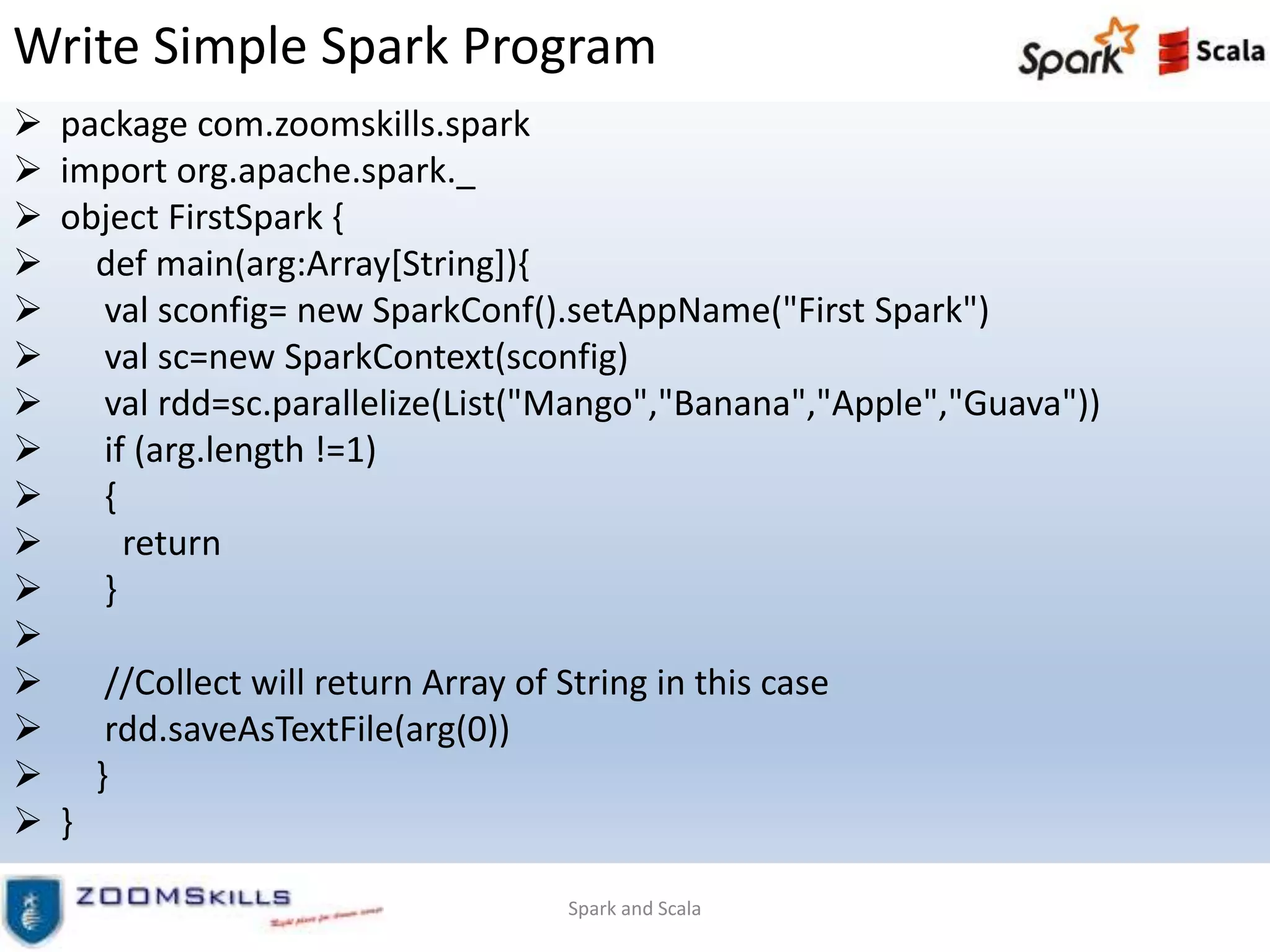 Write Simple Spark Program
 package com.zoomskills.spark
 import org.apache.spark._
 object FirstSpark {
 def main(arg:Array[String]){
 val sconfig= new SparkConf().setAppName("First Spark")
 val sc=new SparkContext(sconfig)
 val rdd=sc.parallelize(List("Mango","Banana","Apple","Guava"))
 if (arg.length !=1)
 {
 return
 }

 //Collect will return Array of String in this case
 rdd.saveAsTextFile(arg(0))
 }
 }
Spark and Scala
 