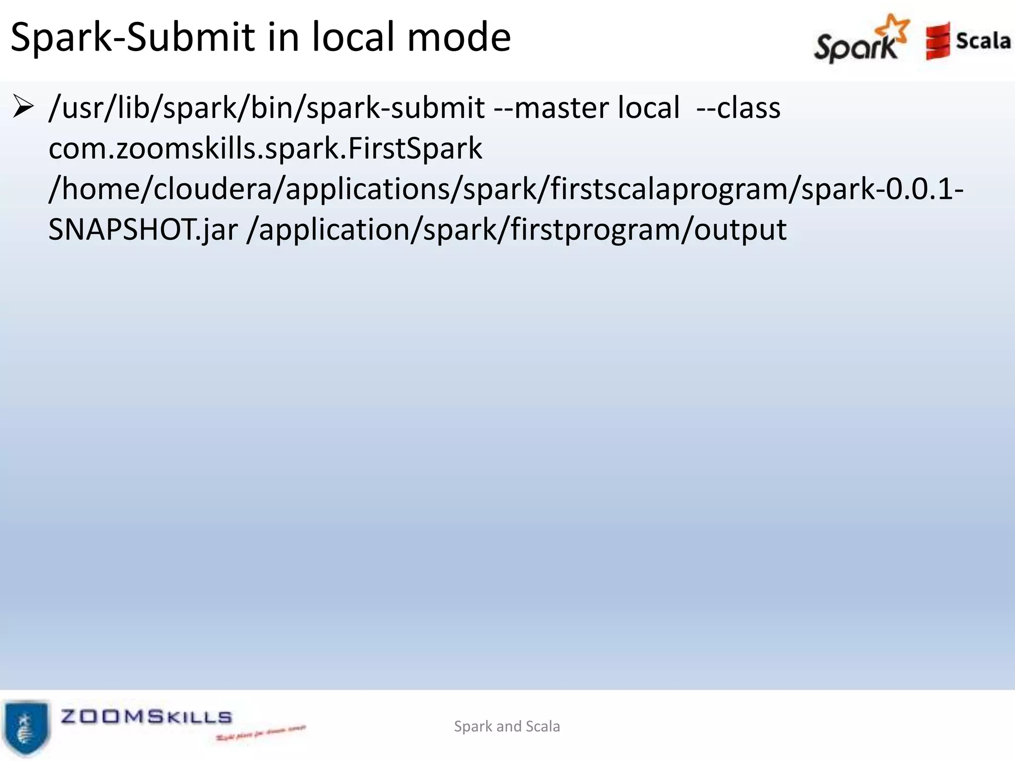 Spark-Submit in local mode
 /usr/lib/spark/bin/spark-submit --master local --class
com.zoomskills.spark.FirstSpark
/home/cloudera/applications/spark/firstscalaprogram/spark-0.0.1-
SNAPSHOT.jar /application/spark/firstprogram/output
Spark and Scala
 