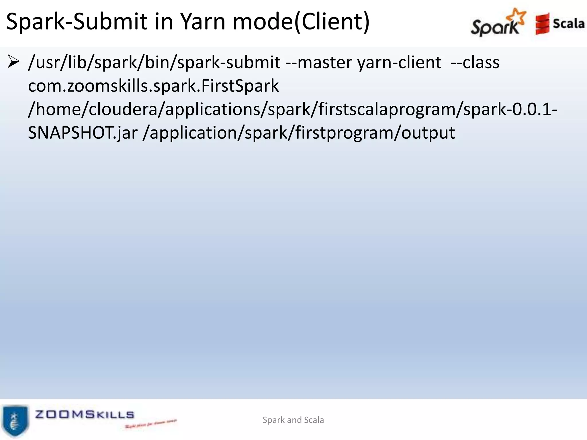Spark-Submit in Yarn mode(Client)
 /usr/lib/spark/bin/spark-submit --master yarn-client --class
com.zoomskills.spark.FirstSpark
/home/cloudera/applications/spark/firstscalaprogram/spark-0.0.1-
SNAPSHOT.jar /application/spark/firstprogram/output
Spark and Scala
 