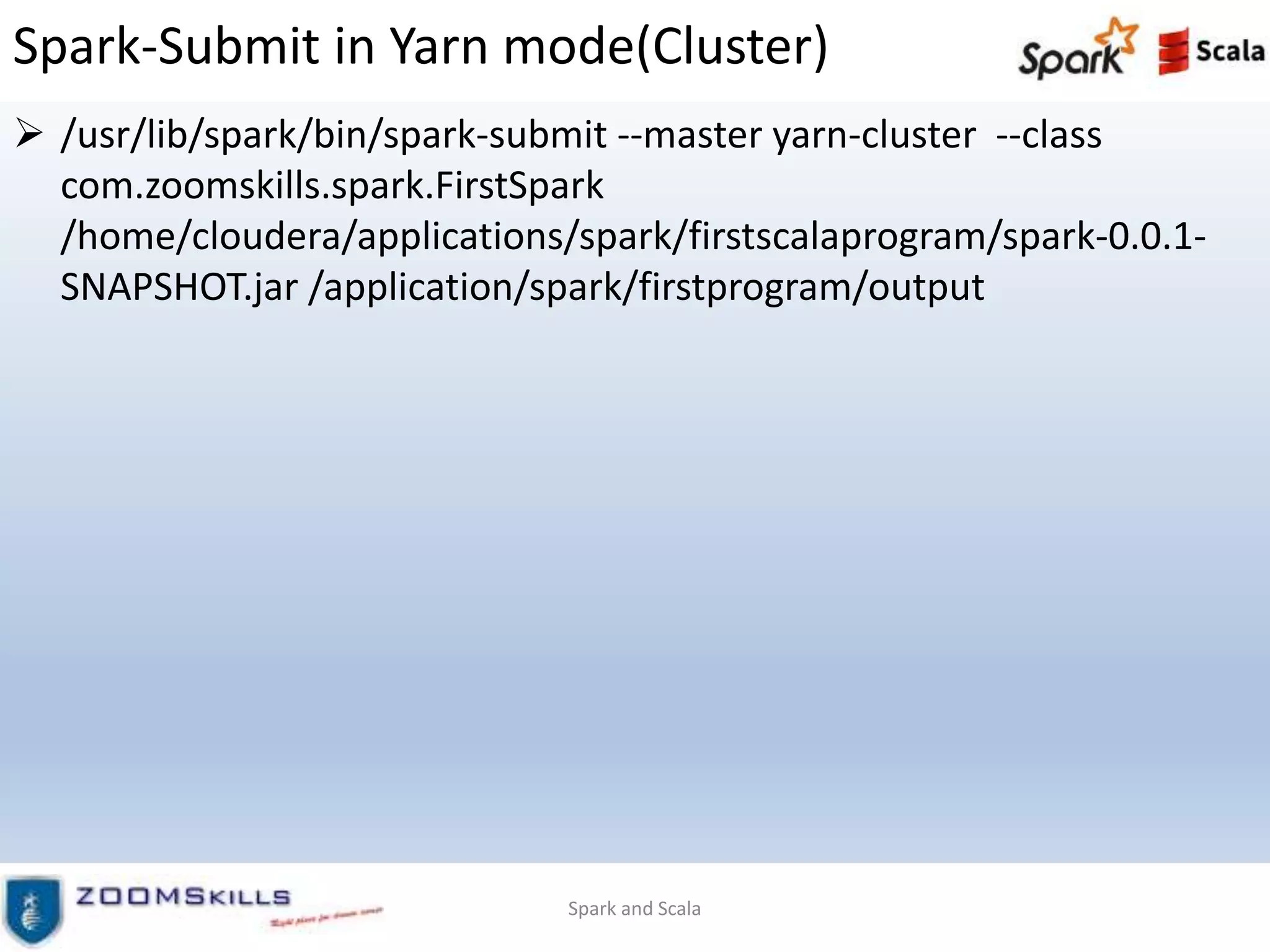 Spark-Submit in Yarn mode(Cluster)
 /usr/lib/spark/bin/spark-submit --master yarn-cluster --class
com.zoomskills.spark.FirstSpark
/home/cloudera/applications/spark/firstscalaprogram/spark-0.0.1-
SNAPSHOT.jar /application/spark/firstprogram/output
Spark and Scala
 
