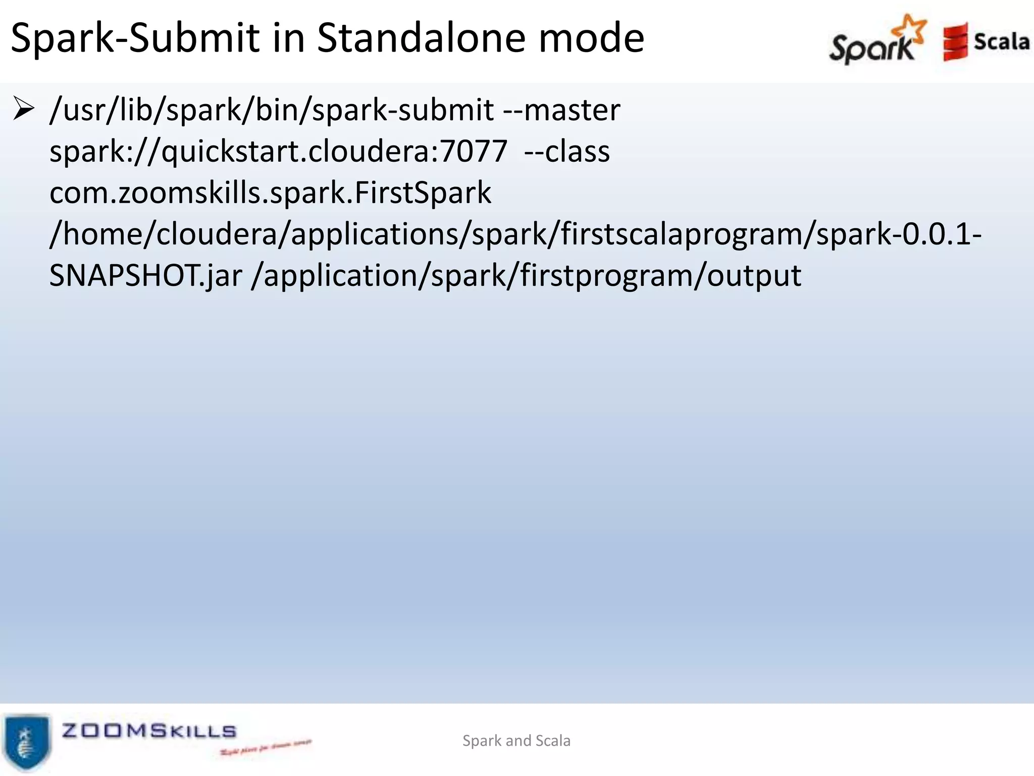 Spark-Submit in Standalone mode
 /usr/lib/spark/bin/spark-submit --master
spark://quickstart.cloudera:7077 --class
com.zoomskills.spark.FirstSpark
/home/cloudera/applications/spark/firstscalaprogram/spark-0.0.1-
SNAPSHOT.jar /application/spark/firstprogram/output
Spark and Scala
 