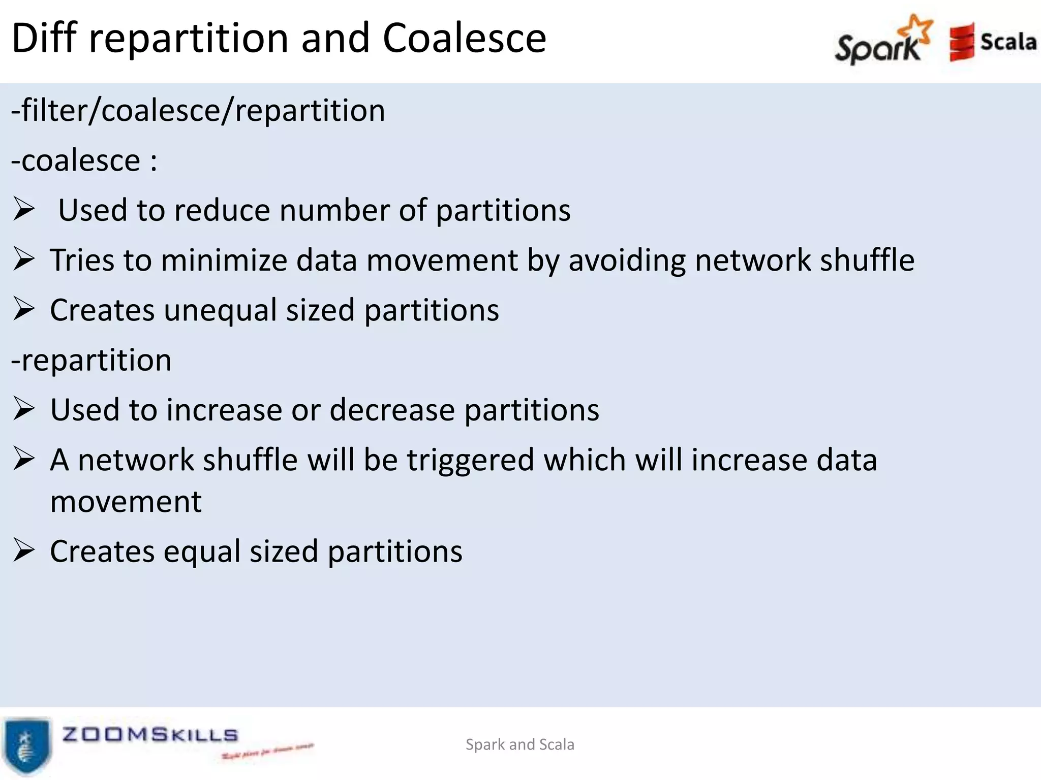 Diff repartition and Coalesce
-filter/coalesce/repartition
-coalesce :
 Used to reduce number of partitions
 Tries to minimize data movement by avoiding network shuffle
 Creates unequal sized partitions
-repartition
 Used to increase or decrease partitions
 A network shuffle will be triggered which will increase data
movement
 Creates equal sized partitions
Spark and Scala
 