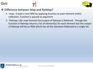 Quiz
 Difference between Map and flatMap?
 -map : Create a new RDD by applying function to each element within
collection. Function is passed as argument
 -flatmap: Like map function but output of flatmap is flattened . Though the
function in flatmap returns a list of element(s) for each element but the output
of flatmap will be an RDD which has all the elements flattened to a single list.
Demo Hadoop & Big Data
 