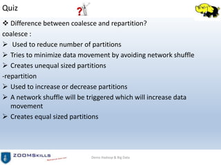 Quiz
 Difference between coalesce and repartition?
coalesce :
 Used to reduce number of partitions
 Tries to minimize data movement by avoiding network shuffle
 Creates unequal sized partitions
-repartition
 Used to increase or decrease partitions
 A network shuffle will be triggered which will increase data
movement
 Creates equal sized partitions
Demo Hadoop & Big Data
 
