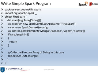 Write Simple Spark Program
 package com.zoomskills.spark
 import org.apache.spark._
 object FirstSpark {
 def main(arg:Array[String]){
 val sconfig= new SparkConf().setAppName("First Spark")
 val sc=new SparkContext(sconfig)
 val rdd=sc.parallelize(List("Mango","Banana","Apple","Guava"))
 if (arg.length !=1)
 {
 return
 }

 //Collect will return Array of String in this case
 rdd.saveAsTextFile(arg(0))
 }
 }
Spark and Scala
 