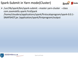 Spark-Submit in Yarn mode(Cluster)
 /usr/lib/spark/bin/spark-submit --master yarn-cluster --class
com.zoomskills.spark.FirstSpark
/home/cloudera/applications/spark/firstscalaprogram/spark-0.0.1-
SNAPSHOT.jar /application/spark/firstprogram/output
Spark and Scala
 
