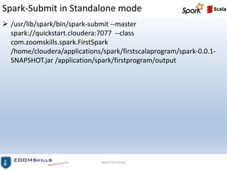 Spark-Submit in Standalone mode
 /usr/lib/spark/bin/spark-submit --master
spark://quickstart.cloudera:7077 --class
com.zoomskills.spark.FirstSpark
/home/cloudera/applications/spark/firstscalaprogram/spark-0.0.1-
SNAPSHOT.jar /application/spark/firstprogram/output
Spark and Scala
 