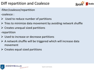 Diff repartition and Coalesce
-filter/coalesce/repartition
-coalesce :
 Used to reduce number of partitions
 Tries to minimize data movement by avoiding network shuffle
 Creates unequal sized partitions
-repartition
 Used to increase or decrease partitions
 A network shuffle will be triggered which will increase data
movement
 Creates equal sized partitions
Spark and Scala
 