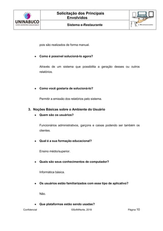 Solicitação dos Principais
Envolvidos
Sistema e-Restaurante
Confidencial ©Soft4Norte, 2018 Página 10
pois são realizados de forma manual.
● Como é possível solucioná-lo agora?
Através de um sistema que possibilita a geração desses ou outros
relatórios.
● Como você gostaria de solucioná-lo?
Permitir a emissão dos relatórios pelo sistema.
3. Noções Básicas sobre o Ambiente do Usuário
● Quem são os usuários?
Funcionários administrativos, garçons e caixas podendo ser também os
clientes.
● Qual é a sua formação educacional?
Ensino médio/superior.
● Quais são seus conhecimentos de computador?
Informática básica.
● Os usuários estão familiarizados com esse tipo de aplicativo?
Não.
● Que plataformas estão sendo usadas?
 