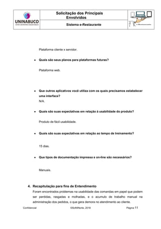 Solicitação dos Principais
Envolvidos
Sistema e-Restaurante
Confidencial ©Soft4Norte, 2018 Página 11
Plataforma cliente x servidor.
● Quais são seus planos para plataformas futuras?
Plataforma web.
● Que outros aplicativos você utiliza com os quais precisamos estabelecer
uma interface?
N/A.
● Quais são suas expectativas em relação à usabilidade do produto?
Produto de fácil usabilidade.
● Quais são suas expectativas em relação ao tempo de treinamento?
15 dias.
● Que tipos de documentação impressa e on-line são necessários?
Manuais.
4. Recapitulação para fins de Entendimento
Foram encontrados problemas na usabilidade das comandas em papel que podem
ser perdidas, rasgadas e molhadas, e o acumulo de trabalho manual na
administração dos pedidos, o que gera demora no atendimento ao cliente.
 