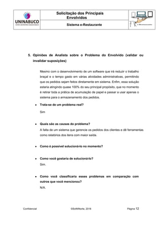 Solicitação dos Principais
Envolvidos
Sistema e-Restaurante
Confidencial ©Soft4Norte, 2018 Página 12
5. Opiniões de Analista sobre o Problema do Envolvido (validar ou
invalidar suposições)
Mesmo com o desenvolvimento de um software que irá reduzir o trabalho
braçal e o tempo gasto em várias atividades administrativas, permitindo
que os pedidos sejam feitos diretamente em sistema. Enfim, essa solução
estaria atingindo quase 100% do seu principal propósito, que no momento
é retirar toda a prática de acumulação de papel e passar a usar apenas o
sistema para o armazenamento dos pedidos.
● Trata-se de um problema real?
Sim
● Quais são as causas do problema?
A falta de um sistema que gerencie os pedidos dos clientes e dê ferramentas
como relatórios dos itens com maior saída.
● Como é possível solucioná-lo no momento?
● Como você gostaria de solucioná-lo?
Sim.
● Como você classificaria esses problemas em comparação com
outros que você mencionou?
N/A.
 
