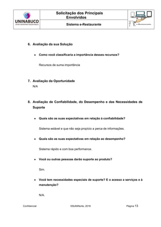 Solicitação dos Principais
Envolvidos
Sistema e-Restaurante
Confidencial ©Soft4Norte, 2018 Página 13
6. Avaliação da sua Solução
● Como você classificaria a importância desses recursos?
Recursos de suma importância
7. Avaliação da Oportunidade
N/A
8. Avaliação de Confiabilidade, do Desempenho e das Necessidades de
Suporte
● Quais são as suas expectativas em relação à confiabilidade?
Sistema estável e que não seja propício a perca de informações.
● Quais são as suas expectativas em relação ao desempenho?
Sistema rápido e com boa performance.
● Você ou outras pessoas darão suporte ao produto?
Sim.
● Você tem necessidades especiais de suporte? E o acesso a serviços e à
manutenção?
N/A.
 