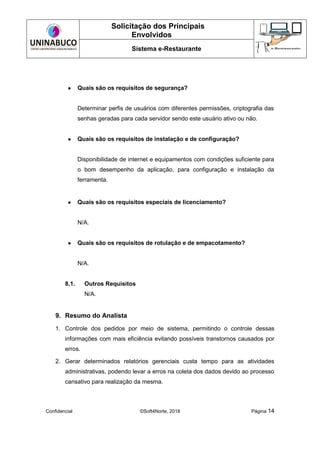 Solicitação dos Principais
Envolvidos
Sistema e-Restaurante
Confidencial ©Soft4Norte, 2018 Página 14
● Quais são os requisitos de segurança?
Determinar perfis de usuários com diferentes permissões, criptografia das
senhas geradas para cada servidor sendo este usuário ativo ou não.
● Quais são os requisitos de instalação e de configuração?
Disponibilidade de internet e equipamentos com condições suficiente para
o bom desempenho da aplicação, para configuração e instalação da
ferramenta.
● Quais são os requisitos especiais de licenciamento?
N/A.
● Quais são os requisitos de rotulação e de empacotamento?
N/A.
8.1. Outros Requisitos
N/A.
9. Resumo do Analista
1. Controle dos pedidos por meio de sistema, permitindo o controle dessas
informações com mais eficiência evitando possíveis transtornos causados por
erros.
2. Gerar determinados relatórios gerenciais custa tempo para as atividades
administrativas, podendo levar a erros na coleta dos dados devido ao processo
cansativo para realização da mesma.
 