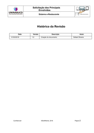 Solicitação dos Principais
Envolvidos
Sistema e-Restaurante
Confidencial ©Soft4Norte, 2018 Página 2
Histórico da Revisão
Data Versão Descrição Autor
31/03/2018 1.0 Criação do documento. Rafael Oliveira
 