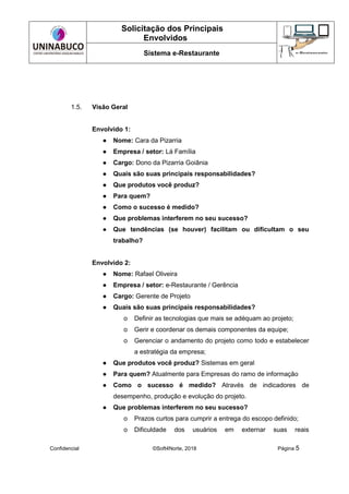 Solicitação dos Principais
Envolvidos
Sistema e-Restaurante
Confidencial ©Soft4Norte, 2018 Página 5
1.5. Visão Geral
Envolvido 1:
● Nome: Cara da Pizarria
● Empresa / setor: Lá Família
● Cargo: Dono da Pizarria Goiânia
● Quais são suas principais responsabilidades?
● Que produtos você produz?
● Para quem?
● Como o sucesso é medido?
● Que problemas interferem no seu sucesso?
● Que tendências (se houver) facilitam ou dificultam o seu
trabalho?
Envolvido 2:
● Nome: Rafael Oliveira
● Empresa / setor: e-Restaurante / Gerência
● Cargo: Gerente de Projeto
● Quais são suas principais responsabilidades?
o Definir as tecnologias que mais se adéquam ao projeto;
o Gerir e coordenar os demais componentes da equipe;
o Gerenciar o andamento do projeto como todo e estabelecer
a estratégia da empresa;
● Que produtos você produz? Sistemas em geral
● Para quem? Atualmente para Empresas do ramo de informação
● Como o sucesso é medido? Através de indicadores de
desempenho, produção e evolução do projeto.
● Que problemas interferem no seu sucesso?
o Prazos curtos para cumprir a entrega do escopo definido;
o Dificuldade dos usuários em externar suas reais
 