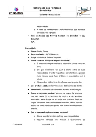 Solicitação dos Principais
Envolvidos
Sistema e-Restaurante
Confidencial ©Soft4Norte, 2018 Página 6
necessidades;
o A falta de conhecimento profundo/técnico dos recursos
alocados para o projeto;
● Que tendências (se houver) facilitam ou dificultam o seu
trabalho?
N/A.
Envolvido 3:
● Nome: Carlos Bianor
● Empresa / setor: SofTi / Gerencia
● Cargo: Analista de Sistema/ Negócio
● Quais são suas principais responsabilidades?
o É o responsável por entender o negócio do cliente como um
todo;
o Ele que inicialmente vai ouvir o cliente sobre as suas
necessidades, levantar requisitos e será também a pessoa
mais indicada para fazer análises e negociações com o
cliente
o Desenvolver código fonte do software propriamente dito.
● Que produtos você produz? Requisitos de Sistemas do cliente.
● Para quem? Atualmente para Empresa do ramo de informação.
● Como o sucesso é medido? Através de quanto for aprovado
pelo (s) cliente (s) a proposta de negócio e os requisitos
levantados, além de que os sucessos das próximas fases do
projeto dependem do sucesso dessas atividades, sendo possível
apontá-las como indicadores para o bom ou mal desempenho do
analista.
● Que problemas interferem no seu sucesso?
o Cliente que não tem bem definido suas necessidades;
o Recursos limitados para realizar o levantamento de
 
