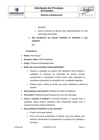 Solicitação dos Principais
Envolvidos
Sistema e-Restaurante
Confidencial ©Soft4Norte, 2018 Página 7
requisitos;
o Como na fábrica há apenas dois desenvolvedores há uma
sobrecarga nas tarefas.
● Que tendências (se houver) facilitam ou dificultam o seu
trabalho?
N/A.
Envolvido 4:
● Nome: Victor Souza
● Empresa / Setor: SofTi/ Qualidade.
● Cargo: Gerente de Qualidade/Teste.
● Quais são suas principais responsabilidades?
o Garante a qualidade do produto final (software) como também a
qualidade no processo de construção do mesmo, sempre
coordenando e controlando a forma como serão realizadas as
atividades e garantindo os resultados com a qualidade esperada.
o Planeja, traça e define as formas que serão realizados os testes do
sistema.
● Que produtos você produz? Artefatos de Testes do Sistemas.
● Para quem? Atualmente para Empresas do ramo de informação
● Como o sucesso é medido? O principal indicador é o produto final, a
qualidade desse produto (software) está diretamente ligada com o
sucesso do serviço desse profissional.
● Que problemas interferem no seu sucesso?
o Prazos curtos para realizar;
o Como há poucos profissionais na fábrica, não pode dedicar seus
esforços inteiramente ao planejamento e gerência de qualidade e
de testes.
 
