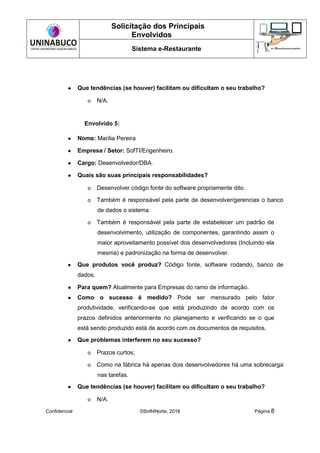 Solicitação dos Principais
Envolvidos
Sistema e-Restaurante
Confidencial ©Soft4Norte, 2018 Página 8
● Que tendências (se houver) facilitam ou dificultam o seu trabalho?
o N/A.
Envolvido 5:
● Nome: Marilia Pereira
● Empresa / Setor: SofTI/Engenheiro.
● Cargo: Desenvolvedor/DBA.
● Quais são suas principais responsabilidades?
o Desenvolver código fonte do software propriamente dito.
o Também é responsável pela parte de desenvolver/gerencias o banco
de dados o sistema.
o Também é responsável pela parte de estabelecer um padrão de
desenvolvimento, utilização de componentes, garantindo assim o
maior aproveitamento possível dos desenvolvedores (Incluindo ela
mesma) e padronização na forma de desenvolver.
● Que produtos você produz? Código fonte, software rodando, banco de
dados.
● Para quem? Atualmente para Empresas do ramo de informação.
● Como o sucesso é medido? Pode ser mensurado pelo fator
produtividade, verificando-se que está produzindo de acordo com os
prazos definidos anteriormente no planejamento e verificando se o que
está sendo produzido está de acordo com os documentos de requisitos.
● Que problemas interferem no seu sucesso?
o Prazos curtos;
o Como na fábrica há apenas dois desenvolvedores há uma sobrecarga
nas tarefas.
● Que tendências (se houver) facilitam ou dificultam o seu trabalho?
o N/A.
 