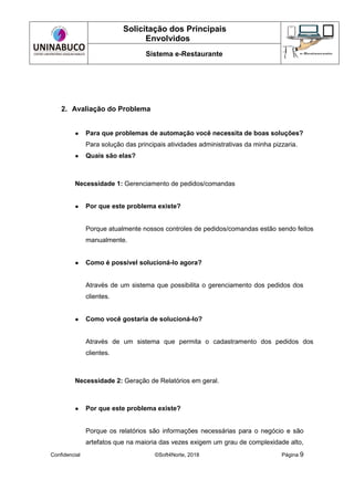 Solicitação dos Principais
Envolvidos
Sistema e-Restaurante
Confidencial ©Soft4Norte, 2018 Página 9
2. Avaliação do Problema
● Para que problemas de automação você necessita de boas soluções?
Para solução das principais atividades administrativas da minha pizzaria.
● Quais são elas?
Necessidade 1: Gerenciamento de pedidos/comandas
● Por que este problema existe?
Porque atualmente nossos controles de pedidos/comandas estão sendo feitos
manualmente.
● Como é possível solucioná-lo agora?
Através de um sistema que possibilita o gerenciamento dos pedidos dos
clientes.
● Como você gostaria de solucioná-lo?
Através de um sistema que permita o cadastramento dos pedidos dos
clientes.
Necessidade 2: Geração de Relatórios em geral.
● Por que este problema existe?
Porque os relatórios são informações necessárias para o negócio e são
artefatos que na maioria das vezes exigem um grau de complexidade alto,
 