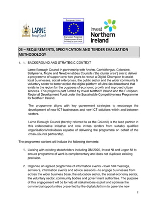 03 – REQUIREMENTS, SPECIFICATION AND TENDER EVALUATION
METHODOLOGY
1. 1. BACKGROUND AND STRATEGIC CONTEXT
Larne Borough Council in partnership with Antrim, Carrickfergus, Coleraine,
Ballymena, Moyle and Newtownabbey Councils (‘the cluster area’) aim to deliver
a programme of support over two years to recruit a Digital Champion to assist
local businesses, social enterprises, the public sector and the wider community &
voluntary sector to better exploit the digital platform of ultra-fast broadband that
exists in the region for the purposes of economic growth and improved citizen
services. This project is part funded by Invest Northern Ireland and the European
Regional Development Fund under the Sustainable Competitiveness Programme
for Northern Ireland.
The programme aligns with key government strategies to encourage the
development of new ICT businesses and new ICT solutions within and between
sectors.
Larne Borough Council (hereby referred to as the Council) is the lead partner in
this collaborative initiative and now invites tenders from suitably qualified
organisations/individuals capable of delivering the programme on behalf of the
cross-Council partnership.
The programme content will include the following elements:
1. Liaising with existing stakeholders including DNI2020, Invest NI and Logon NI to
ensure programme of work is complementary and does not duplicate existing
provision.
2. Organise an agreed programme of information events - town hall meetings,
seminars, information events and advice sessions - to engage businesses from
across the wider business base, the education sector, the social economy sector,
the voluntary sector, community bodies and government authorities. The purpose
of this engagement will be to help all stakeholders exploit and optimise the
commercial opportunities presented by the digital platform to generate new
1
 