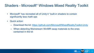 19
Shaders – Microsoft* Windows Mixed Reality Toolkit
▪ Microsoft* has recreated all of Unity’s* built-in shaders to contain
significantly less math ops
▪ Quick action:
– Download the kit: https://github.com/Microsoft/MixedRealityToolkit-Unity
– When detecting Mainstream WinMR swap materials to the ones
contained in the kit
 