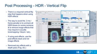 27
Post Processing - HDR – Vertical Flip
▪ There is a required vertical flip
step that happens when using
HDR effects
▪ The way to avoid the .3 ms /
frame penalty is to uncheck all
HDR boxes on scene cameras
& to remove image effects that
may require it (usually
tonemapping / bloom / etc).
▪ If using post effects, use the
post effects stack and not
image effects
▪ Removed any effects with a
depth pass (Fog, etc.)
 