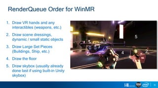 35
RenderQueue Order for WinMR
1. Draw VR hands and any
interactibles (weapons, etc.)
2. Draw scene dressings,
dynamic / small static objects
3. Draw Large Set Pieces
(Buildings, Ship, etc.)
4. Draw the floor
5. Draw skybox (usually already
done last if using built-in Unity
skybox)
1
2
3
4
5
 