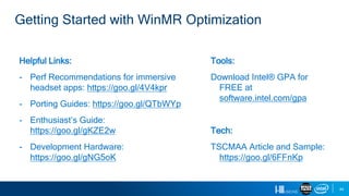 44
Helpful Links:
- Perf Recommendations for immersive
headset apps: https://goo.gl/4V4kpr
- Porting Guides: https://goo.gl/QTbWYp
- Enthusiast’s Guide:
https://goo.gl/gKZE2w
- Development Hardware:
https://goo.gl/gNG5oK
Tools:
Download Intel® GPA for
FREE at
software.intel.com/gpa
Tech:
TSCMAA Article and Sample:
https://goo.gl/6FFnKp
Getting Started with WinMR Optimization
 