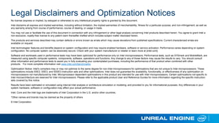 Legal Disclaimers and Optimization Notices
No license (express or implied, by estoppel or otherwise) to any intellectual property rights is granted by this document.
Intel disclaims all express and implied warranties, including without limitation, the implied warranties of merchantability, fitness for a particular purpose, and non-infringement, as well as
any warranty arising from course of performance, course of dealing, or usage in trade.
You may not use or facilitate the use of this document in connection with any infringement or other legal analysis concerning Intel products described herein. You agree to grant Intel a
non-exclusive, royalty-free license to any patent claim thereafter drafted which includes subject matter disclosed herein.
The products and services described may contain defects or errors known as errata which may cause deviations from published specifications. Current characterized errata are
available on request.
Intel technologies’ features and benefits depend on system configuration and may require enabled hardware, software or service activation. Performance varies depending on system
configuration. No computer system can be absolutely secure. Check with your system manufacturer or retailer or learn more at [intel.com].
Software and workloads used in performance tests may have been optimized for performance only on Intel microprocessors. Performance tests, such as SYSmark and MobileMark, are
measured using specific computer systems, components, software, operations and functions. Any change to any of those factors may cause the results to vary. You should consult
other information and performance tests to assist you in fully evaluating your contemplated purchases, including the performance of that product when combined with other
products. For more complete information visit www.intel.com/benchmarks.
Optimization Notice: Intel's compilers may or may not optimize to the same degree for non-Intel microprocessors for optimizations that are not unique to Intel microprocessors. These
optimizations include SSE2, SSE3, and SSSE3 instruction sets and other optimizations. Intel does not guarantee the availability, functionality, or effectiveness of any optimization on
microprocessors not manufactured by Intel. Microprocessor-dependent optimizations in this product are intended for use with Intel microprocessors. Certain optimizations not specific to
Intel microarchitecture are reserved for Intel microprocessors. Please refer to the applicable product User and Reference Guides for more information regarding the specific instruction
sets covered by this notice.
Results have been estimated or simulated using internal Intel analysis or architecture simulation or modeling, and provided to you for informational purposes. Any differences in your
system hardware, software or configuration may affect your actual performance.
Intel, Core and the Intel logo are trademarks of Intel Corporation in the U.S. and/or other countries.
*Other names and brands may be claimed as the property of others
© Intel Corporation.
 