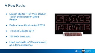 5
● Launch title for HTC* Vive, Oculus*
Touch and Microsoft* Mixed
Reality
● Early access title since April 2016
● 1.0 since October 2017
● 150,000+ units sold
● Used worldwide in VR arcades and
as a demo experience
A Few Facts
 
