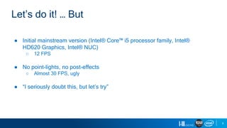 9
● Initial mainstream version (Intel® Core™ i5 processor family, Intel®
HD620 Graphics, Intel® NUC)
○ 12 FPS
● No point-lights, no post-effects
○ Almost 30 FPS, ugly
● “I seriously doubt this, but let’s try”
Let’s do it! … But
 