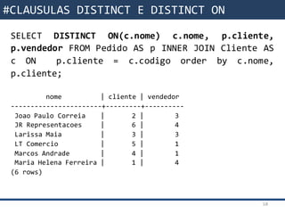 Funções da SQL
SELECT DISTINCT ON(c.nome) c.nome, p.cliente,
p.vendedor FROM Pedido AS p INNER JOIN Cliente AS
c ON p.cliente = c.codigo order by c.nome,
p.cliente;
nome | cliente | vendedor
-----------------------+---------+----------
Joao Paulo Correia | 2 | 3
JR Representacoes | 6 | 4
Larissa Maia | 3 | 3
LT Comercio | 5 | 1
Marcos Andrade | 4 | 1
Maria Helena Ferreira | 1 | 4
(6 rows)
10
#CLAUSULAS DISTINCT E DISTINCT ON
 