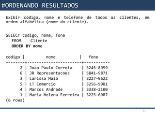 Funções da SQLExibir código, nome e telefone de todos os clientes, em
ordem alfabética (nome do cliente).
SELECT codigo, nome, fone
FROM Cliente
ORDER BY nome
codigo | nome | fone
--------+-----------------------+-----------
2 | Joao Paulo Correia | 3245-8999
6 | JR Representacoes | 5841-9871
3 | Larissa Maia | 3227-9622
5 | LT Comercio | 3256-9981
4 | Marcos Andrade | 3338-2100
1 | Maria Helena Ferreira | 3225-6987
(6 rows)
12
#ORDENANDO RESULTADOS
 